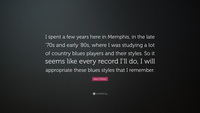 Alex Chilton Quote: “I spent a few years here in Memphis, in the late ’70s and early ’80s, where I was studying a lot of country blues players and their styles. So it seems like every record I’ll do, I will appropriate these blues styles that I remember.”