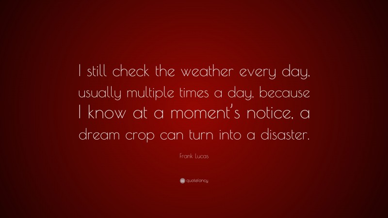Frank Lucas Quote: “I still check the weather every day, usually multiple times a day, because I know at a moment’s notice, a dream crop can turn into a disaster.”