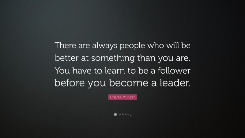 Charlie Munger Quote: “There are always people who will be better at something than you are. You have to learn to be a follower before you become a leader.”