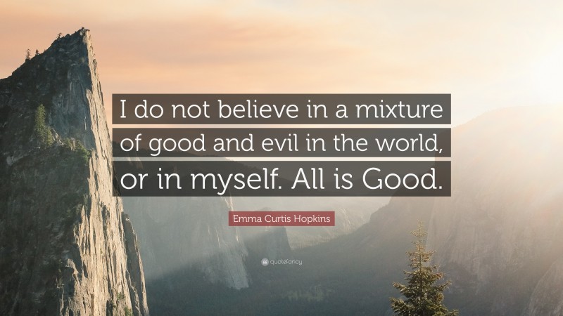 Emma Curtis Hopkins Quote: “I do not believe in a mixture of good and evil in the world, or in myself. All is Good.”