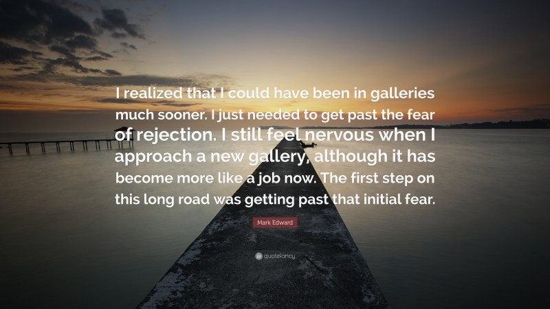 Mark Edward Quote: “I realized that I could have been in galleries much sooner. I just needed to get past the fear of rejection. I still feel nervous when I approach a new gallery, although it has become more like a job now. The first step on this long road was getting past that initial fear.”