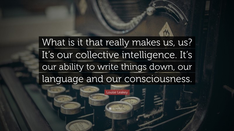 Louise Leakey Quote: “What is it that really makes us, us? It’s our collective intelligence. It’s our ability to write things down, our language and our consciousness.”