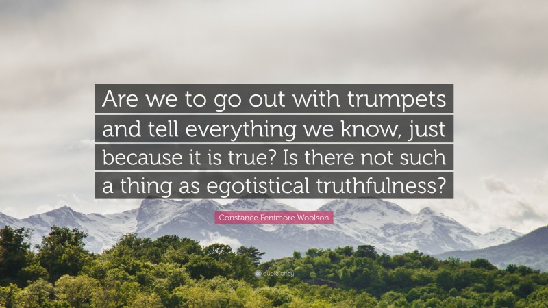 Constance Fenimore Woolson Quote: “Are we to go out with trumpets and tell everything we know, just because it is true? Is there not such a thing as egotistical truthfulness?”