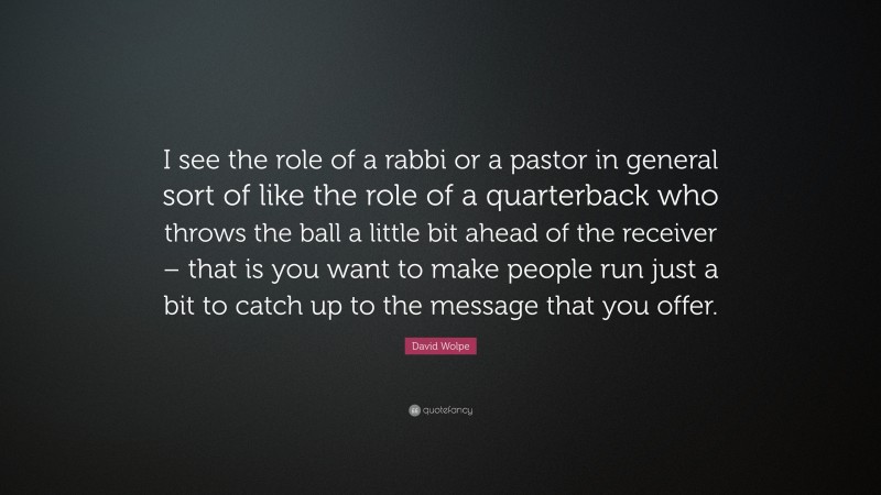 David Wolpe Quote: “I see the role of a rabbi or a pastor in general sort of like the role of a quarterback who throws the ball a little bit ahead of the receiver – that is you want to make people run just a bit to catch up to the message that you offer.”