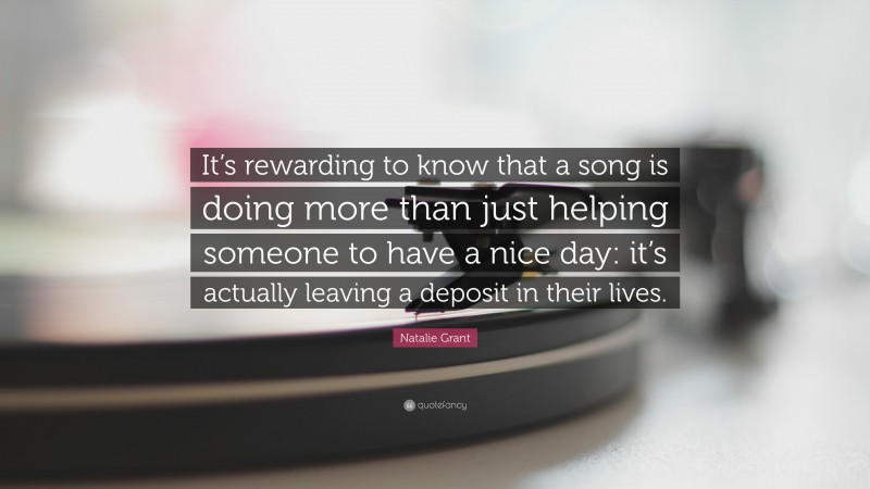 Natalie Grant Quote: “It’s rewarding to know that a song is doing more than just helping someone to have a nice day: it’s actually leaving a deposit in their lives.”