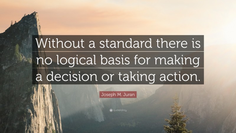 Joseph M. Juran Quote: “Without a standard there is no logical basis for making a decision or taking action.”
