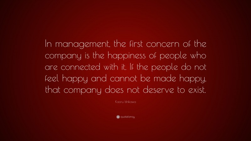Kaoru Ishikawa Quote: “In management, the first concern of the company is the happiness of people who are connected with it. If the people do not feel happy and cannot be made happy, that company does not deserve to exist.”