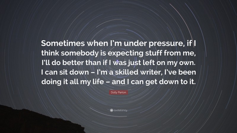 Dolly Parton Quote: “Sometimes when I’m under pressure, if I think somebody is expecting stuff from me, I’ll do better than if I was just left on my own. I can sit down – I’m a skilled writer, I’ve been doing it all my life – and I can get down to it.”
