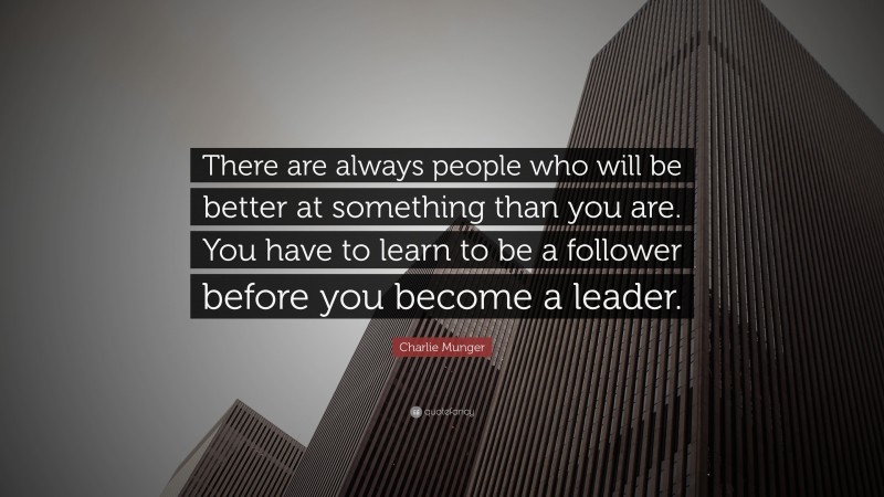Charlie Munger Quote: “There are always people who will be better at something than you are. You have to learn to be a follower before you become a leader.”