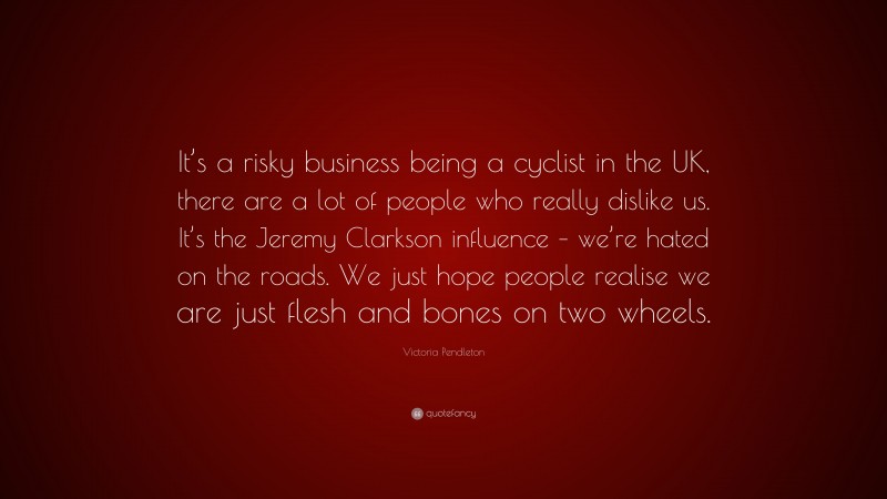 Victoria Pendleton Quote: “It’s a risky business being a cyclist in the UK, there are a lot of people who really dislike us. It’s the Jeremy Clarkson influence – we’re hated on the roads. We just hope people realise we are just flesh and bones on two wheels.”