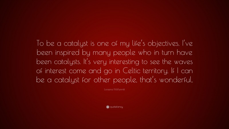 Loreena McKennitt Quote: “To be a catalyst is one of my life’s objectives. I’ve been inspired by many people who in turn have been catalysts. It’s very interesting to see the waves of interest come and go in Celtic territory. If I can be a catalyst for other people, that’s wonderful.”