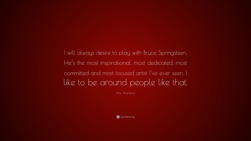 Max Weinberg Quote: “I will always desire to play with Bruce Springsteen. He’s the most inspirational, most dedicated, most committed and most focused artist I’ve ever seen. I like to be around people like that.”