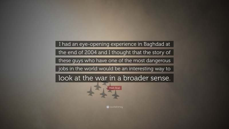 Mark Boal Quote: “I had an eye-opening experience in Baghdad at the end of 2004 and I thought that the story of these guys who have one of the most dangerous jobs in the world would be an interesting way to look at the war in a broader sense.”