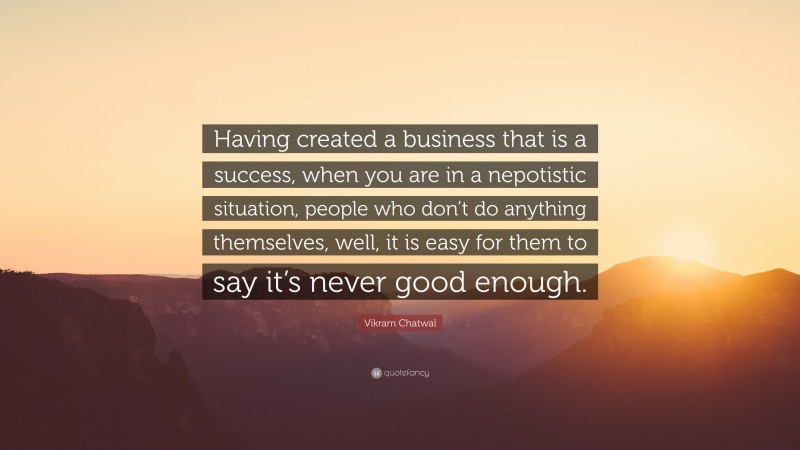 Vikram Chatwal Quote: “Having created a business that is a success, when you are in a nepotistic situation, people who don’t do anything themselves, well, it is easy for them to say it’s never good enough.”