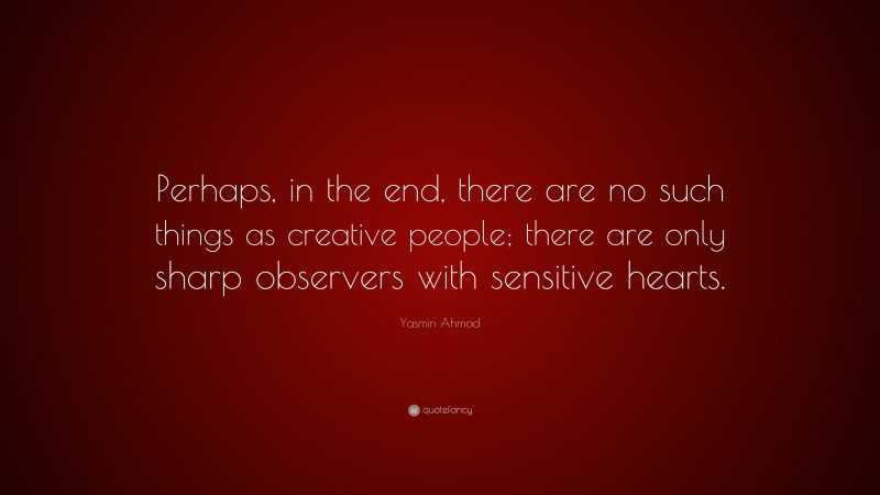 Yasmin Ahmad Quote: “Perhaps, in the end, there are no such things as creative people; there are only sharp observers with sensitive hearts.”