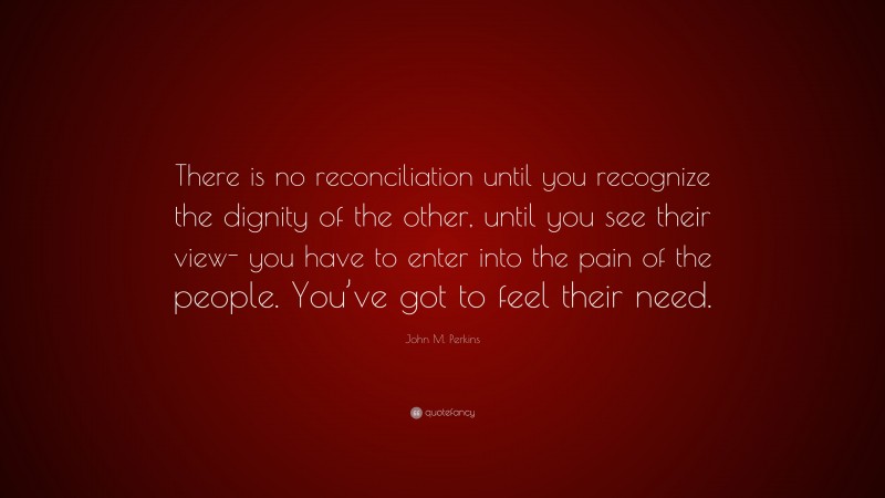 John M. Perkins Quote: “There is no reconciliation until you recognize the dignity of the other, until you see their view- you have to enter into the pain of the people. You’ve got to feel their need.”