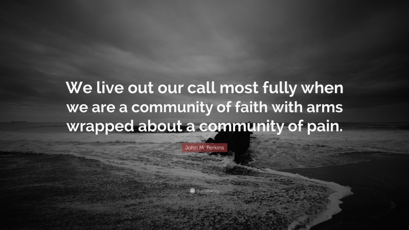John M. Perkins Quote: “We live out our call most fully when we are a community of faith with arms wrapped about a community of pain.”