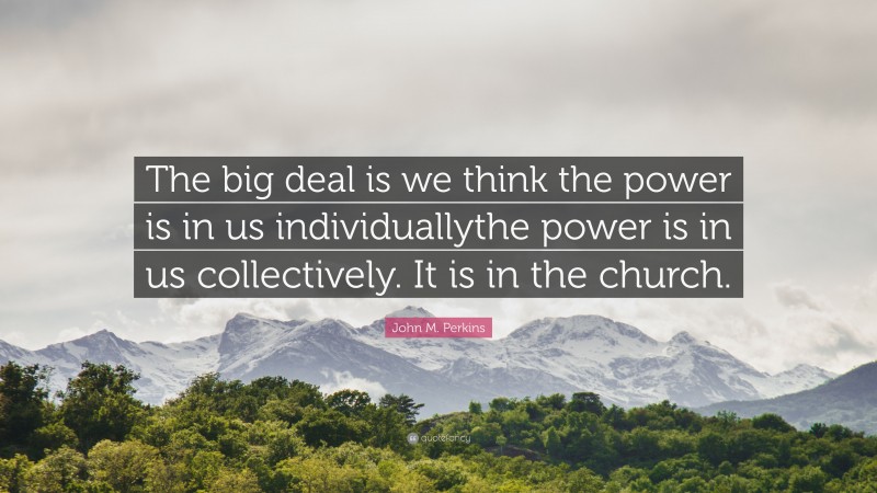 John M. Perkins Quote: “The big deal is we think the power is in us individuallythe power is in us collectively. It is in the church.”