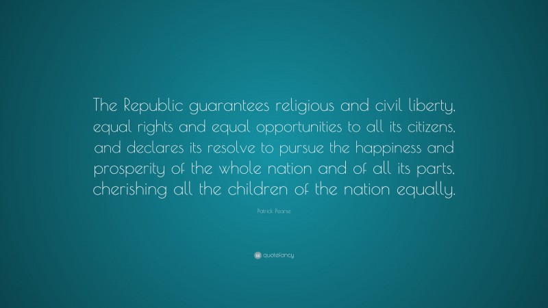 Patrick Pearse Quote: “The Republic guarantees religious and civil liberty, equal rights and equal opportunities to all its citizens, and declares its resolve to pursue the happiness and prosperity of the whole nation and of all its parts, cherishing all the children of the nation equally.”