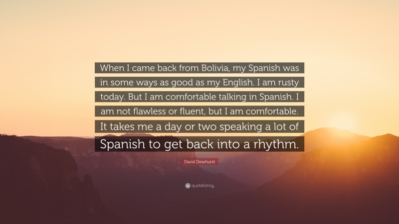 David Dewhurst Quote: “When I came back from Bolivia, my Spanish was in some ways as good as my English. I am rusty today. But I am comfortable talking in Spanish. I am not flawless or fluent, but I am comfortable. It takes me a day or two speaking a lot of Spanish to get back into a rhythm.”