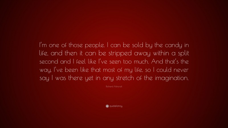 Richard Ashcroft Quote: “I’m one of those people. I can be sold by the candy in life, and then it can be stripped away within a split second and I feel like I’ve seen too much. And that’s the way, I’ve been like that most of my life, so I could never say I was there yet in any stretch of the imagination.”