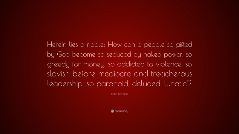 Philip Berrigan Quote: “Herein lies a riddle: How can a people so gifted by God become so seduced by naked power, so greedy for money, so addicted to violence, so slavish before mediocre and treacherous leadership, so paranoid, deluded, lunatic?”