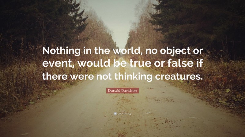 Donald Davidson Quote: “Nothing in the world, no object or event, would be true or false if there were not thinking creatures.”