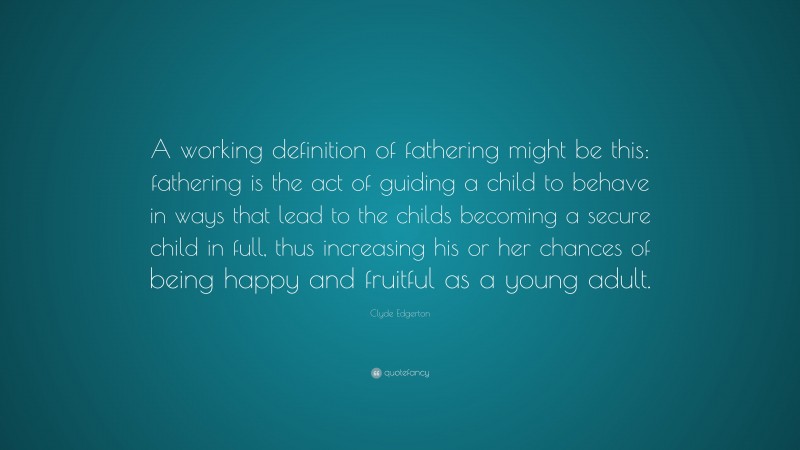 Clyde Edgerton Quote: “A working definition of fathering might be this: fathering is the act of guiding a child to behave in ways that lead to the childs becoming a secure child in full, thus increasing his or her chances of being happy and fruitful as a young adult.”