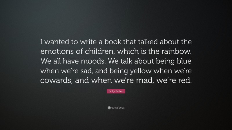 Dolly Parton Quote: “I wanted to write a book that talked about the emotions of children, which is the rainbow. We all have moods. We talk about being blue when we’re sad, and being yellow when we’re cowards, and when we’re mad, we’re red.”