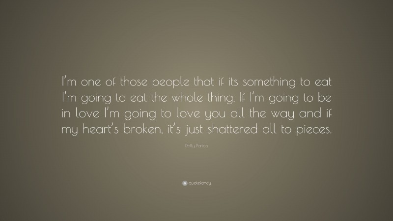 Dolly Parton Quote: “I’m one of those people that if its something to eat I’m going to eat the whole thing, If I’m going to be in love I’m going to love you all the way and if my heart’s broken, it’s just shattered all to pieces.”
