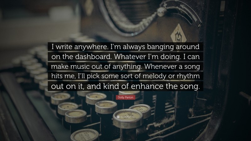 Dolly Parton Quote: “I write anywhere. I’m always banging around on the dashboard. Whatever I’m doing. I can make music out of anything. Whenever a song hits me, I’ll pick some sort of melody or rhythm out on it, and kind of enhance the song.”