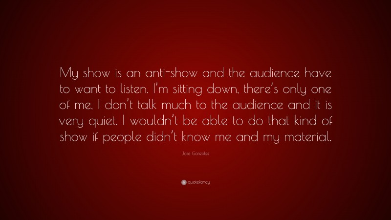 Jose Gonzalez Quote: “My show is an anti-show and the audience have to want to listen. I’m sitting down, there’s only one of me, I don’t talk much to the audience and it is very quiet. I wouldn’t be able to do that kind of show if people didn’t know me and my material.”