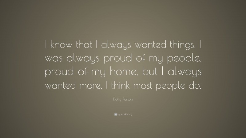 Dolly Parton Quote: “I know that I always wanted things. I was always proud of my people, proud of my home, but I always wanted more. I think most people do.”