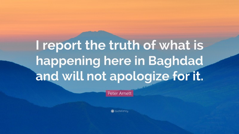 Peter Arnett Quote: “I report the truth of what is happening here in Baghdad and will not apologize for it.”