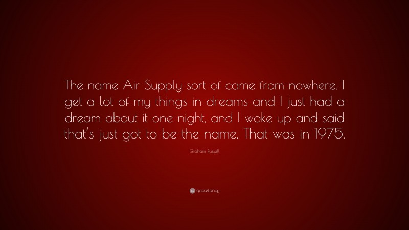 Graham Russell Quote: “The name Air Supply sort of came from nowhere. I get a lot of my things in dreams and I just had a dream about it one night, and I woke up and said that’s just got to be the name. That was in 1975.”