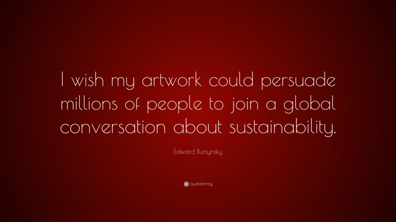 Edward Burtynsky Quote: “I wish my artwork could persuade millions of people to join a global conversation about sustainability.”