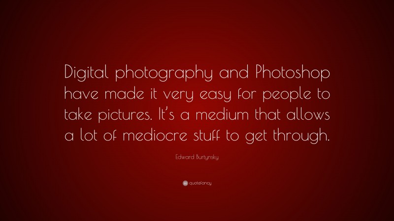 Edward Burtynsky Quote: “Digital photography and Photoshop have made it very easy for people to take pictures. It’s a medium that allows a lot of mediocre stuff to get through.”