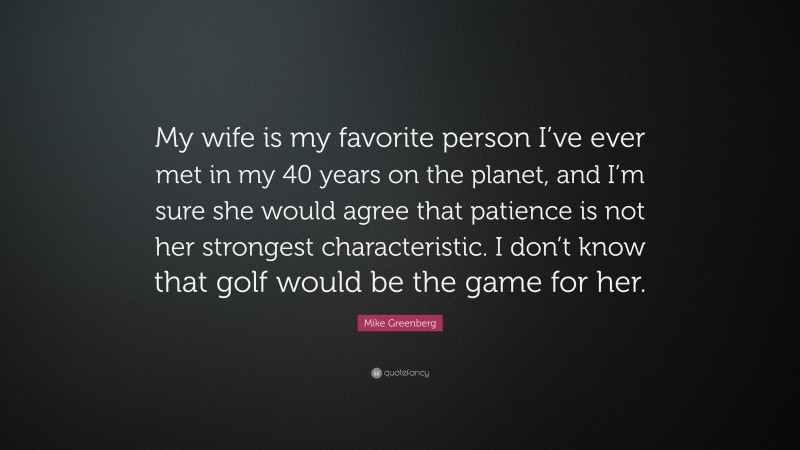 Mike Greenberg Quote: “My wife is my favorite person I’ve ever met in my 40 years on the planet, and I’m sure she would agree that patience is not her strongest characteristic. I don’t know that golf would be the game for her.”