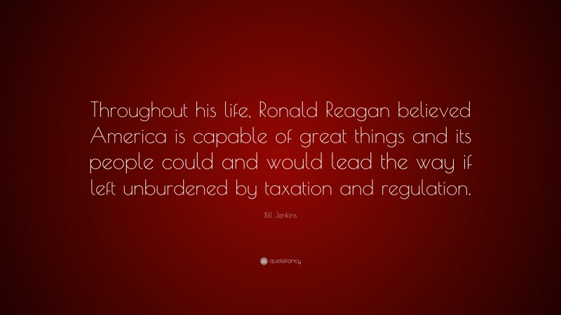 Bill Jenkins Quote: “Throughout his life, Ronald Reagan believed America is capable of great things and its people could and would lead the way if left unburdened by taxation and regulation.”