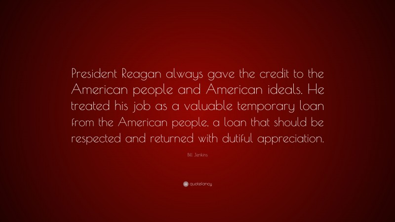 Bill Jenkins Quote: “President Reagan always gave the credit to the American people and American ideals. He treated his job as a valuable temporary loan from the American people, a loan that should be respected and returned with dutiful appreciation.”
