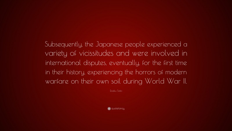 Eisaku Sato Quote: “Subsequently, the Japanese people experienced a variety of vicissitudes and were involved in international disputes, eventually, for the first time in their history, experiencing the horrors of modern warfare on their own soil during World War II.”