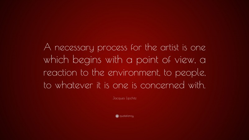 Jacques Lipchitz Quote: “A necessary process for the artist is one which begins with a point of view, a reaction to the environment, to people, to whatever it is one is concerned with.”