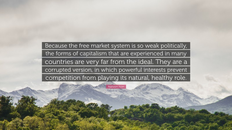 Raghuram Rajan Quote: “Because the free market system is so weak politically, the forms of capitalism that are experienced in many countries are very far from the ideal. They are a corrupted version, in which powerful interests prevent competition from playing its natural, healthy role.”