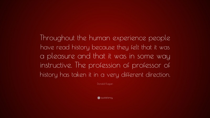 Donald Kagan Quote: “Throughout the human experience people have read history because they felt that it was a pleasure and that it was in some way instructive. The profession of professor of history has taken it in a very different direction.”