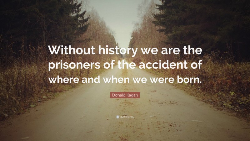Donald Kagan Quote: “Without history we are the prisoners of the accident of where and when we were born.”