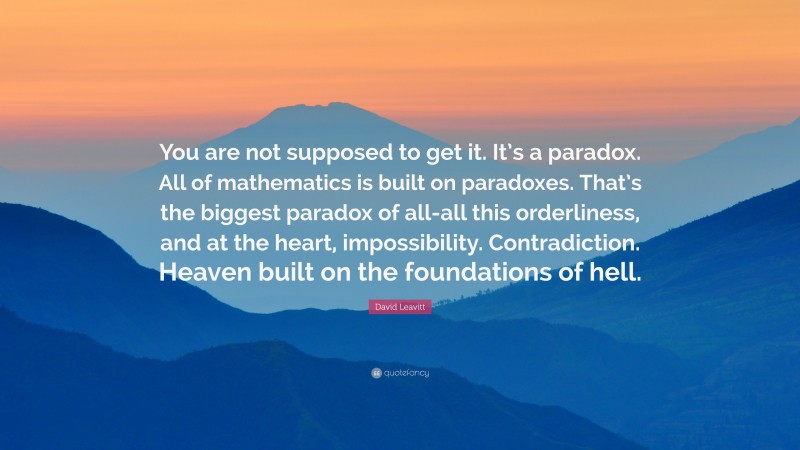 David Leavitt Quote: “You are not supposed to get it. It’s a paradox. All of mathematics is built on paradoxes. That’s the biggest paradox of all-all this orderliness, and at the heart, impossibility. Contradiction. Heaven built on the foundations of hell.”