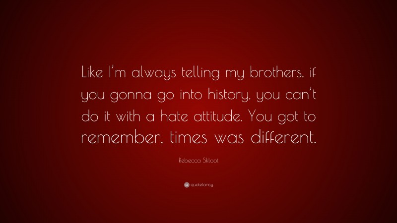 Rebecca Skloot Quote: “Like I’m always telling my brothers, if you gonna go into history, you can’t do it with a hate attitude. You got to remember, times was different.”