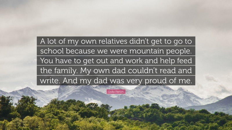 Dolly Parton Quote: “A lot of my own relatives didn’t get to go to school because we were mountain people. You have to get out and work and help feed the family. My own dad couldn’t read and write. And my dad was very proud of me.”