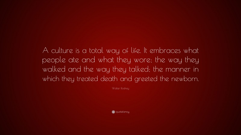 Walter Rodney Quote: “A culture is a total way of life. It embraces what people ate and what they wore; the way they walked and the way they talked; the manner in which they treated death and greeted the newborn.”