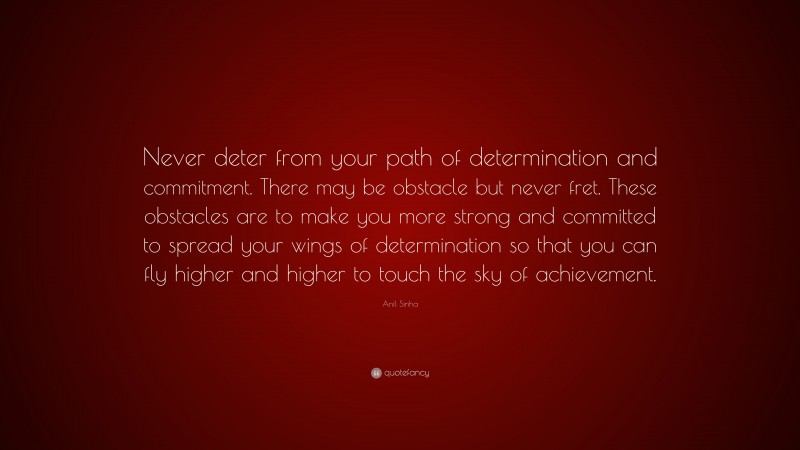 Anil Sinha Quote: “Never deter from your path of determination and commitment. There may be obstacle but never fret. These obstacles are to make you more strong and committed to spread your wings of determination so that you can fly higher and higher to touch the sky of achievement.”